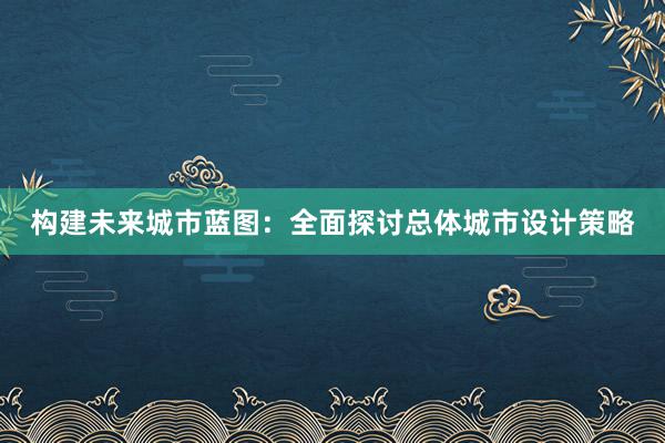 构建未来城市蓝图：全面探讨总体城市设计策略